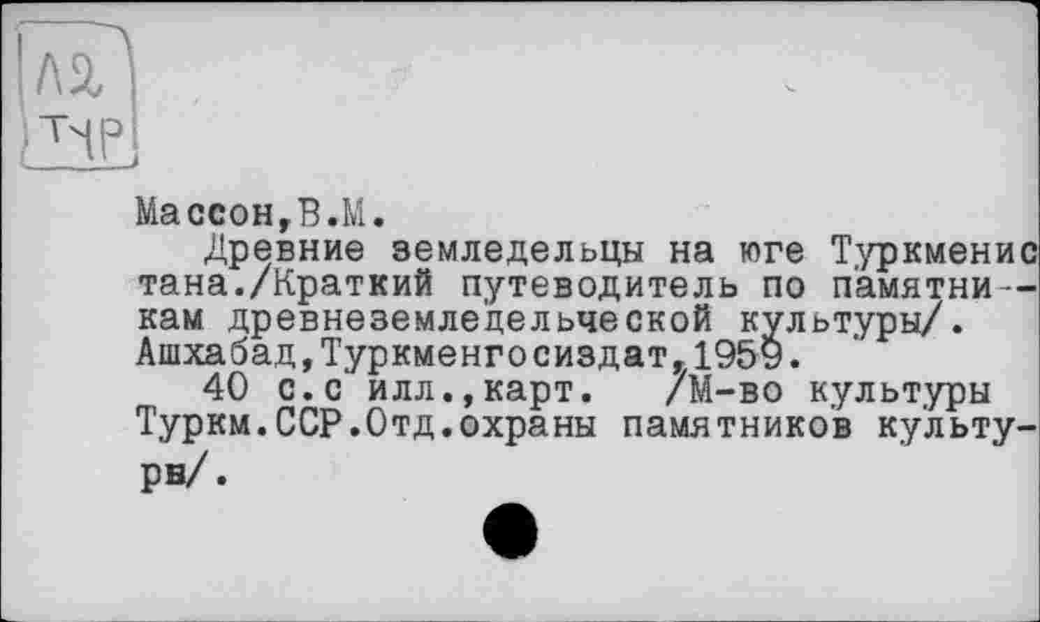 ﻿Массон,В.М.
Древние земледельцы на юге Туркменис тана./Краткий путеводитель по памятникам древнеземледельческой культуры/. Ашхабад,Туркменгосиздат,1959.
40 с.с илл.,карт. /М-во культуры Туркм.ССР.Отд.охраны памятников культура/ .